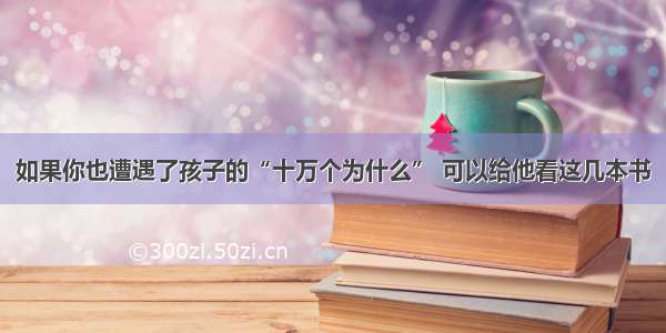 如果你也遭遇了孩子的“十万个为什么” 可以给他看这几本书