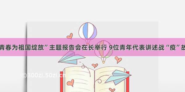 “青春为祖国绽放”主题报告会在长举行 9位青年代表讲述战“疫”故事