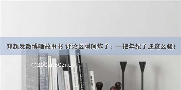 邓超发微博晒故事书 评论区瞬间炸了：一把年纪了还这么骚！