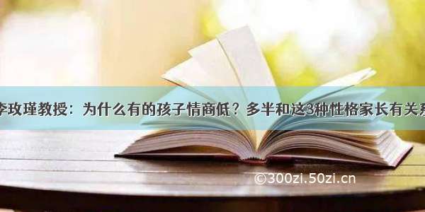 李玫瑾教授：为什么有的孩子情商低？多半和这3种性格家长有关系