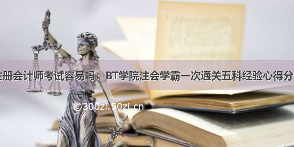 注册会计师考试容易吗：BT学院注会学霸一次通关五科经验心得分享