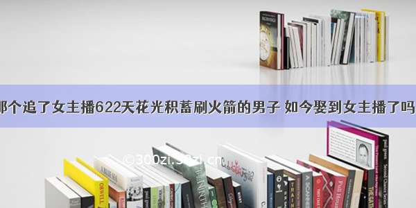 那个追了女主播622天花光积蓄刷火箭的男子 如今娶到女主播了吗？