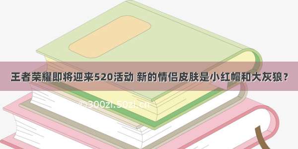 王者荣耀即将迎来520活动 新的情侣皮肤是小红帽和大灰狼？