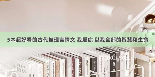 5本超好看的古代推理言情文 我爱你 以我全部的智慧和生命