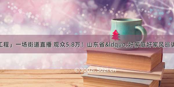 「家家幸福安康工程」一场街道直播 观众5.8万！山东省&ldquo;好家庭好家风巡讲巡展&rdquo;活动