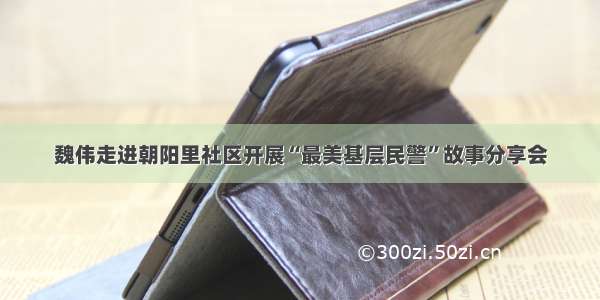 魏伟走进朝阳里社区开展“最美基层民警”故事分享会