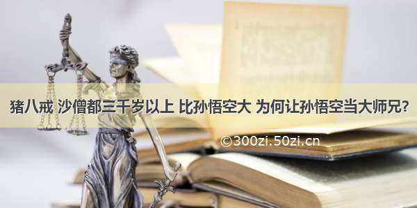 猪八戒 沙僧都三千岁以上 比孙悟空大 为何让孙悟空当大师兄？