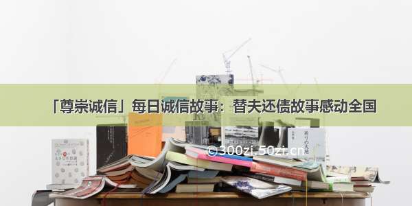 「尊崇诚信」每日诚信故事：替夫还债故事感动全国