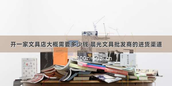 开一家文具店大概需要多少钱 晨光文具批发商的进货渠道