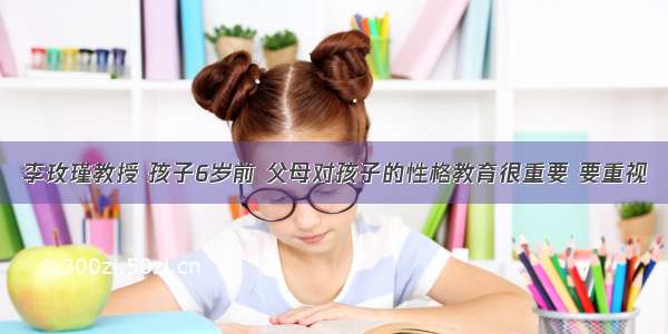 李玫瑾教授 孩子6岁前 父母对孩子的性格教育很重要 要重视