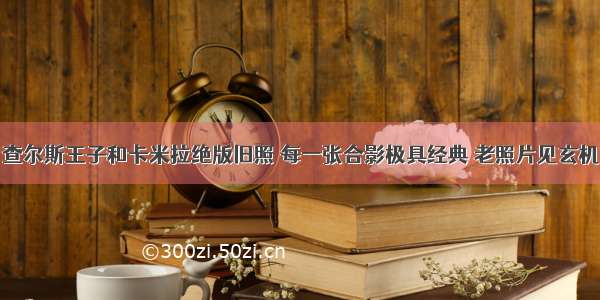 查尔斯王子和卡米拉绝版旧照 每一张合影极具经典 老照片见玄机