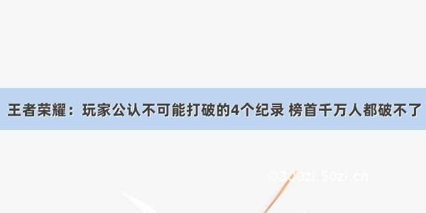 王者荣耀：玩家公认不可能打破的4个纪录 榜首千万人都破不了