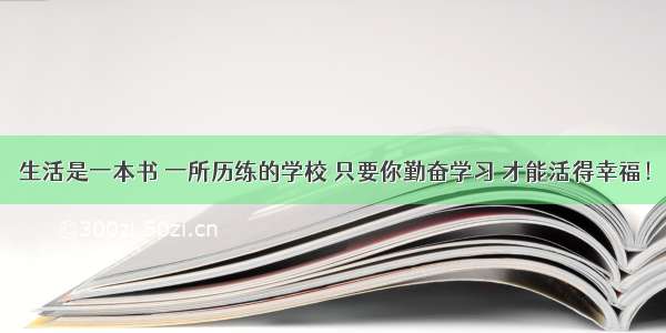 生活是一本书 一所历练的学校 只要你勤奋学习 才能活得幸福！