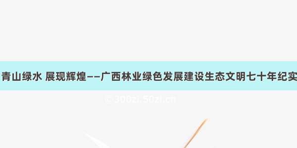 青山绿水 展现辉煌——广西林业绿色发展建设生态文明七十年纪实