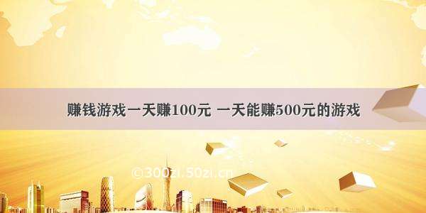 赚钱游戏一天赚100元 一天能赚500元的游戏