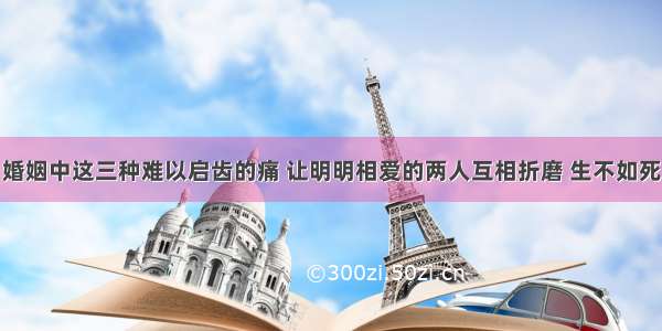 婚姻中这三种难以启齿的痛 让明明相爱的两人互相折磨 生不如死