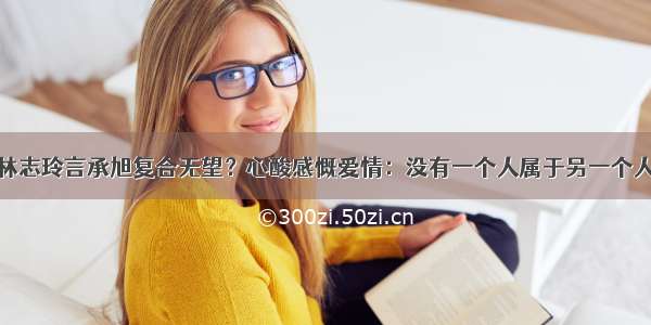 林志玲言承旭复合无望？心酸感慨爱情：没有一个人属于另一个人