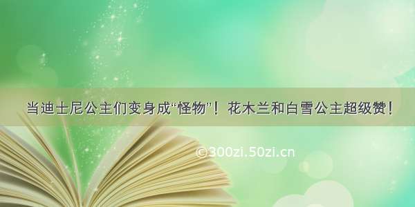 当迪士尼公主们变身成“怪物”！花木兰和白雪公主超级赞！