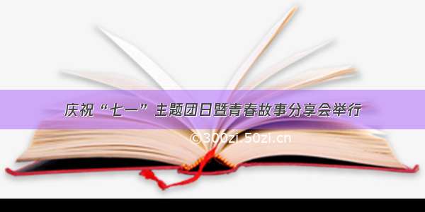 庆祝“七一”主题团日暨青春故事分享会举行