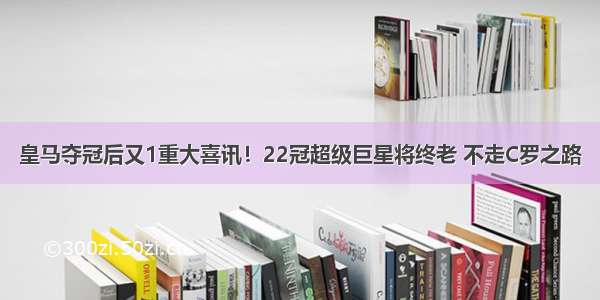 皇马夺冠后又1重大喜讯！22冠超级巨星将终老 不走C罗之路