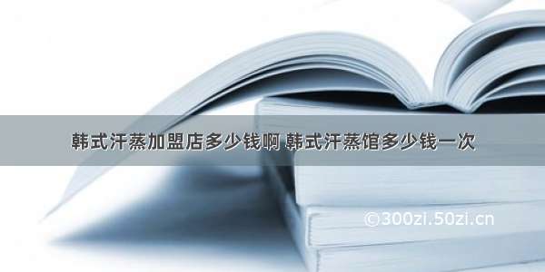 韩式汗蒸加盟店多少钱啊 韩式汗蒸馆多少钱一次