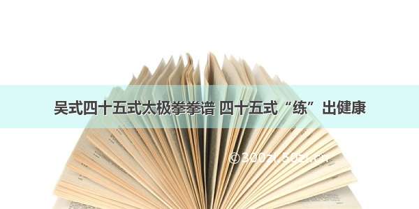 吴式四十五式太极拳拳谱 四十五式“练”出健康