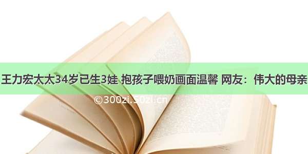 王力宏太太34岁已生3娃 抱孩子喂奶画面温馨 网友：伟大的母亲