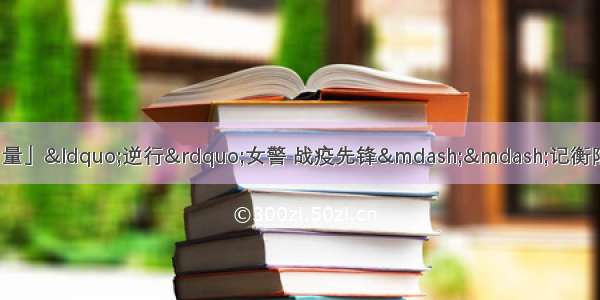 「战“疫”前线的政法力量」“逆行”女警 战疫先锋——记衡阳县公安局抗疫“巾帼”突