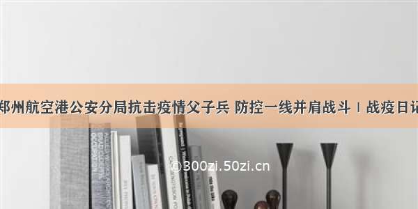 郑州航空港公安分局抗击疫情父子兵 防控一线并肩战斗｜战疫日记