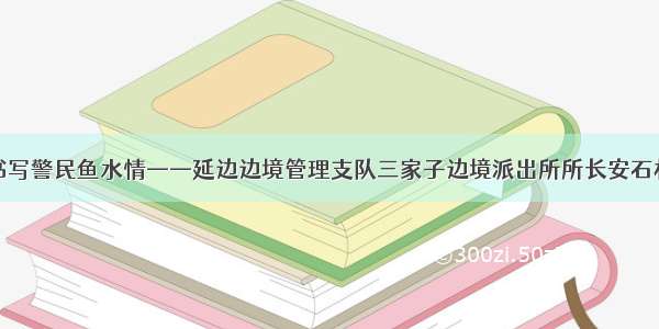 十五载书写警民鱼水情——延边边境管理支队三家子边境派出所所长安石林的故事