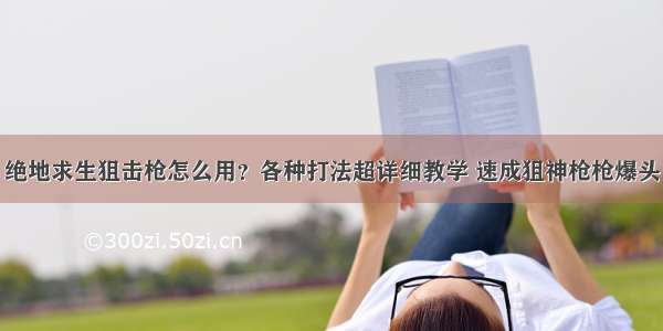 绝地求生狙击枪怎么用？各种打法超详细教学 速成狙神枪枪爆头