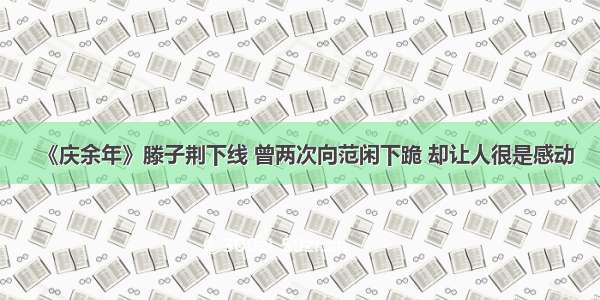 《庆余年》滕子荆下线 曾两次向范闲下跪 却让人很是感动