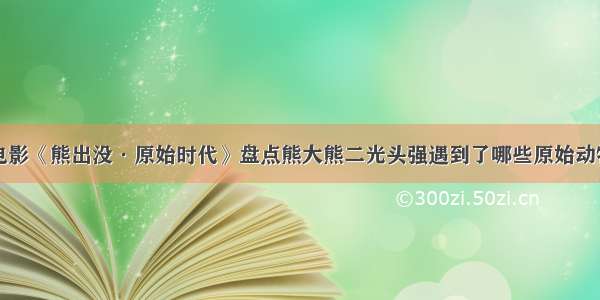 电影《熊出没·原始时代》盘点熊大熊二光头强遇到了哪些原始动物