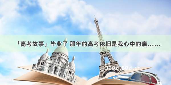 「高考故事」毕业了 那年的高考依旧是我心中的痛……