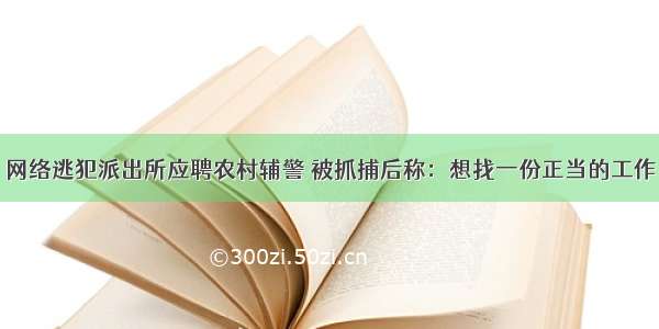 网络逃犯派出所应聘农村辅警 被抓捕后称：想找一份正当的工作