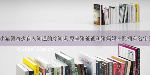 小猪佩奇少有人知道的冷知识 原来猪爸爸和猪妈妈不配拥有名字？