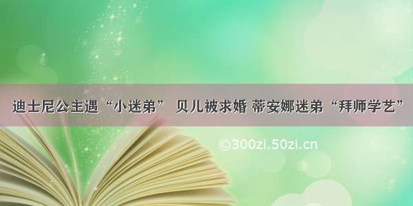 迪士尼公主遇“小迷弟” 贝儿被求婚 蒂安娜迷弟“拜师学艺”