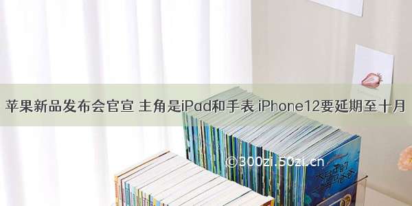 苹果新品发布会官宣 主角是iPad和手表 iPhone12要延期至十月