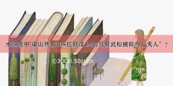 水浒传中 梁山共有108位好汉 为何只有武松被称为“天人”？