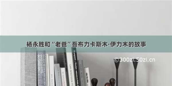 杨永胜和“老爸”吾布力卡斯木·伊力木的故事