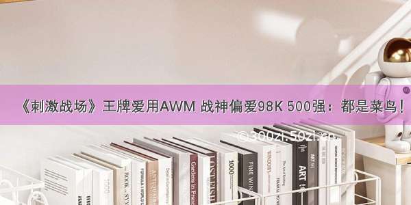 《刺激战场》王牌爱用AWM 战神偏爱98K 500强：都是菜鸟！