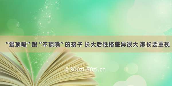 “爱顶嘴”跟“不顶嘴”的孩子 长大后性格差异很大 家长要重视