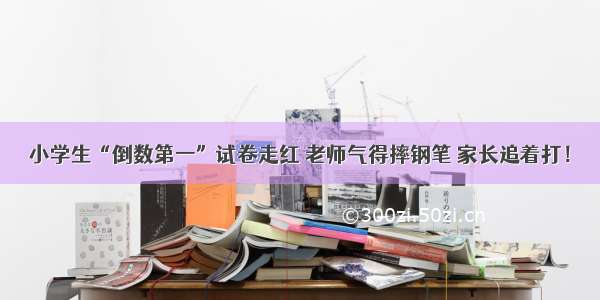 小学生“倒数第一”试卷走红 老师气得摔钢笔 家长追着打！