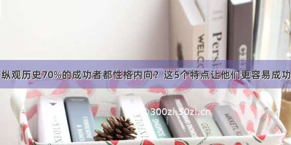 纵观历史70%的成功者都性格内向？这5个特点让他们更容易成功