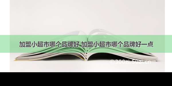 加盟小超市哪个品牌好 加盟小超市哪个品牌好一点