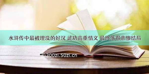 水浒传中最被埋没的好汉 武功高重情义 最终落得悲惨结局