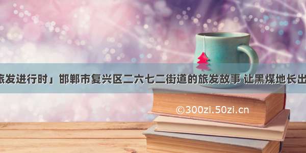 「复兴旅发进行时」邯郸市复兴区二六七二街道的旅发故事 让黑煤地长出了生态花