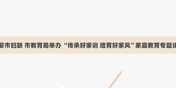 延安市妇联 市教育局举办 “传承好家训 培育好家风”家庭教育专题讲座