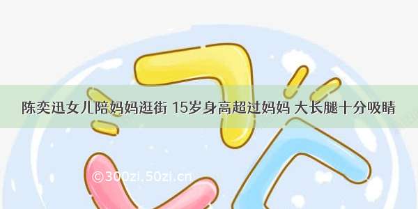 陈奕迅女儿陪妈妈逛街 15岁身高超过妈妈 大长腿十分吸睛