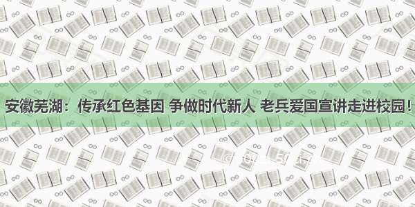 安徽芜湖：传承红色基因 争做时代新人 老兵爱国宣讲走进校园！